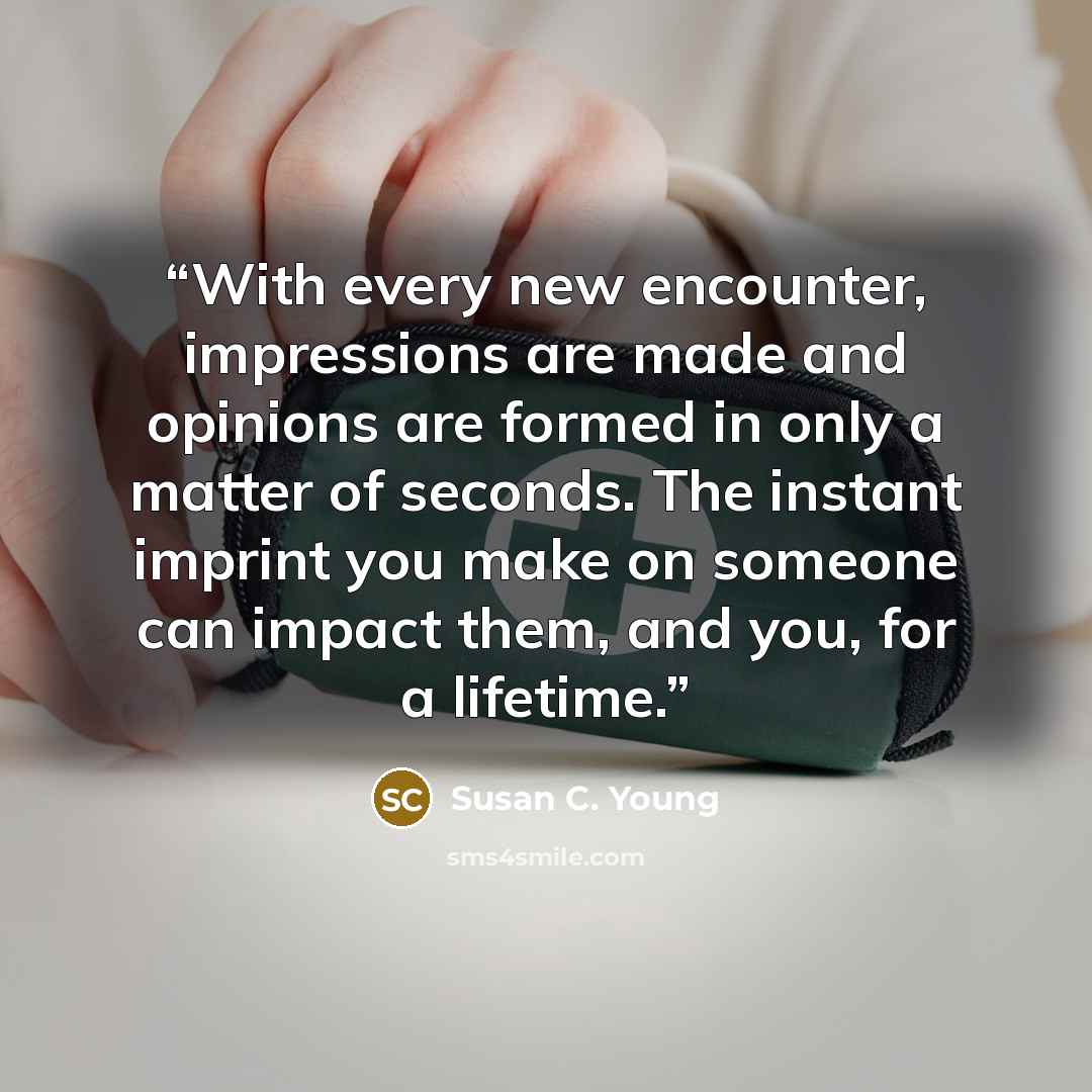 “With every new encounter, impressions are made and opinions are formed in only a matter of seconds. The instant imprint you make on someone can impact them, and you, for a lifetime.” quote by Susan C. Young