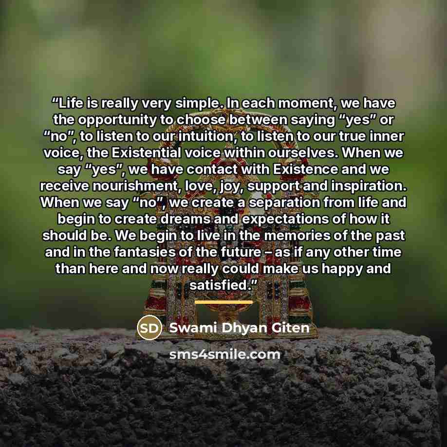 “Life is really very simple. In each moment, we have the opportunity to choose between saying “yes” or “no”, to listen to our intuition, to listen to our true inner voice, the Existential voice within ourselves. When we say “yes”, we have contact with Existence and we receive nourishment, love…” quote by Swami Dhyan Giten