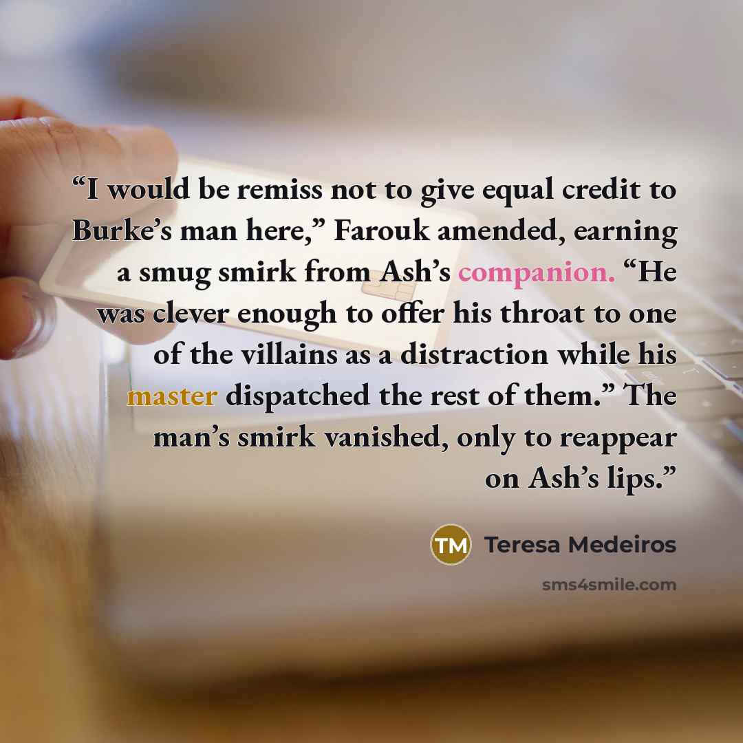 “I would be remiss not to give equal credit to Burke’s man here,” Farouk amended, earning a smug smirk from Ash’s companion. “He was clever enough to offer his throat to one of the villains as a distraction while his master dispatched the rest of them.” The man’s smirk vanished, only to reappear on…” quote by Teresa Medeiros
