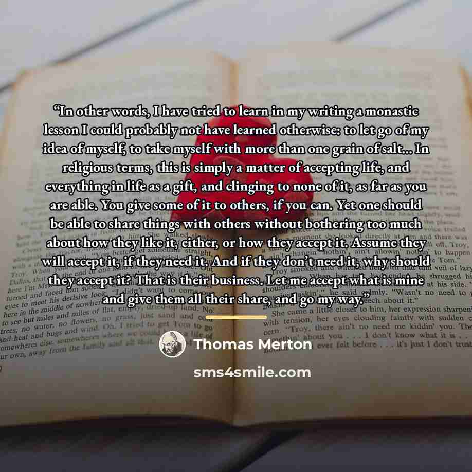 “In other words, I have tried to learn in my writing a monastic lesson I could probably not have learned otherwise: to let go of my idea of myself, to take myself with more than one grain of salt... In religious terms, this is simply a matter of accepting life, and everything in life as a gift, and…” quote by Thomas Merton