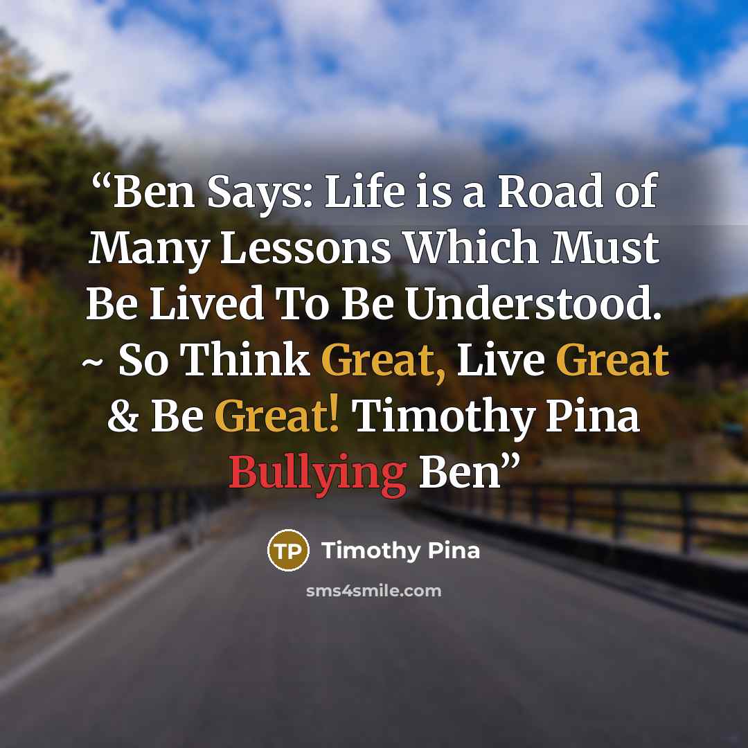 “Ben Says: Life is a Road of Many Lessons Which Must Be Lived To Be Understood. ~ So Think Great, Live Great & Be Great! Timothy Pina Bullying Ben” quote by Timothy Pina