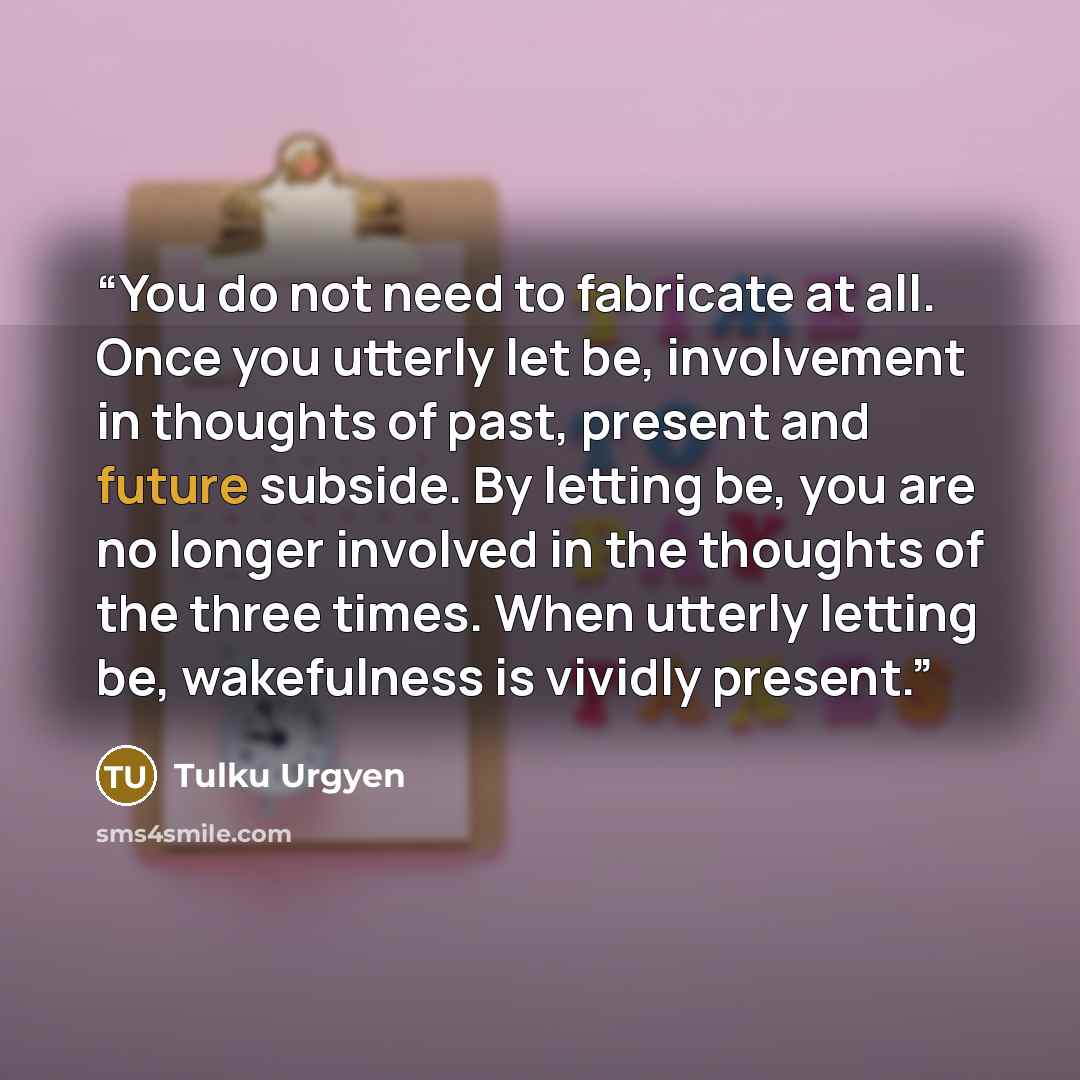 “You do not need to fabricate at all. Once you utterly let be, involvement in thoughts of past, present and future subside. By letting be, you are no longer involved in the thoughts of the three times. When utterly letting be, wakefulness is vividly present.” quote by Tulku Urgyen