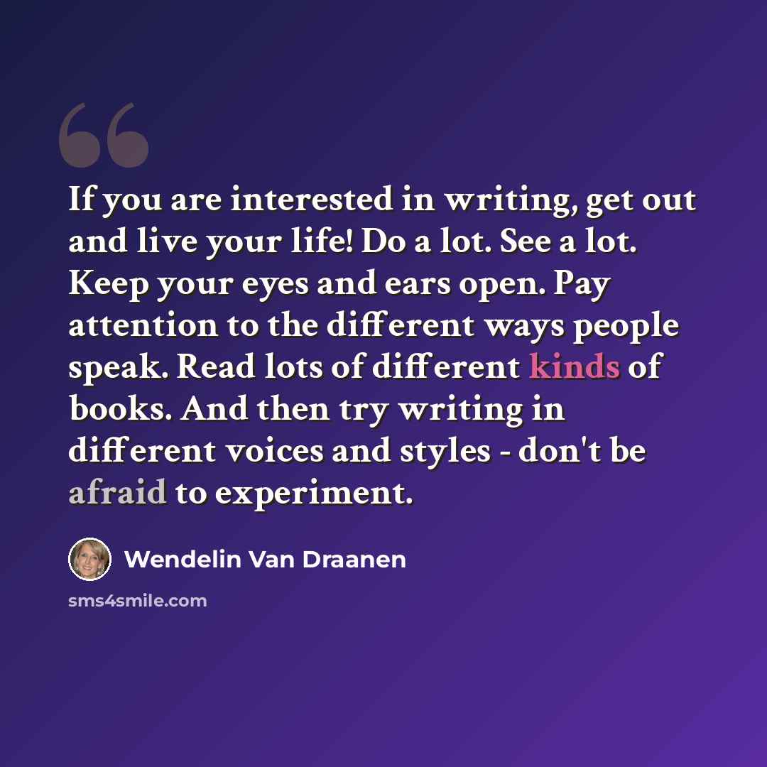 “If you are interested in writing, get out and live your life! Do a lot. See a lot. Keep your eyes and ears open. Pay attention to the different ways people speak. Read lots of different kinds of books. And then try writing in different voices and styles - don't be afraid to experiment.” quote by Wendelin Van Draanen