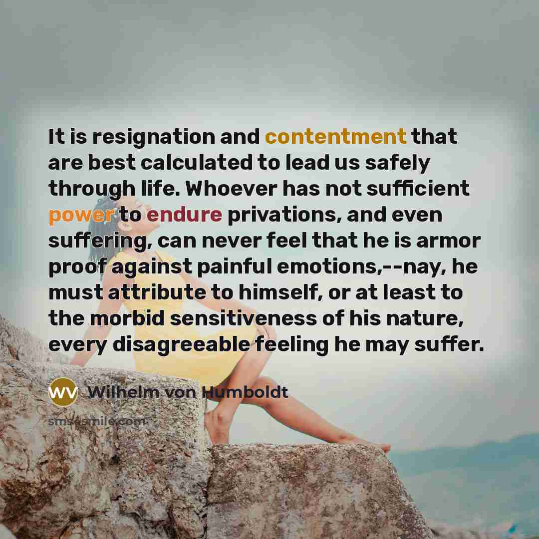 “It is resignation and contentment that are best calculated to lead us safely through life. Whoever has not sufficient power to endure privations, and even suffering, can never feel that he is armor proof against painful emotions,--nay, he must attribute to himself, or at least to the morbid…” quote by Wilhelm von Humboldt