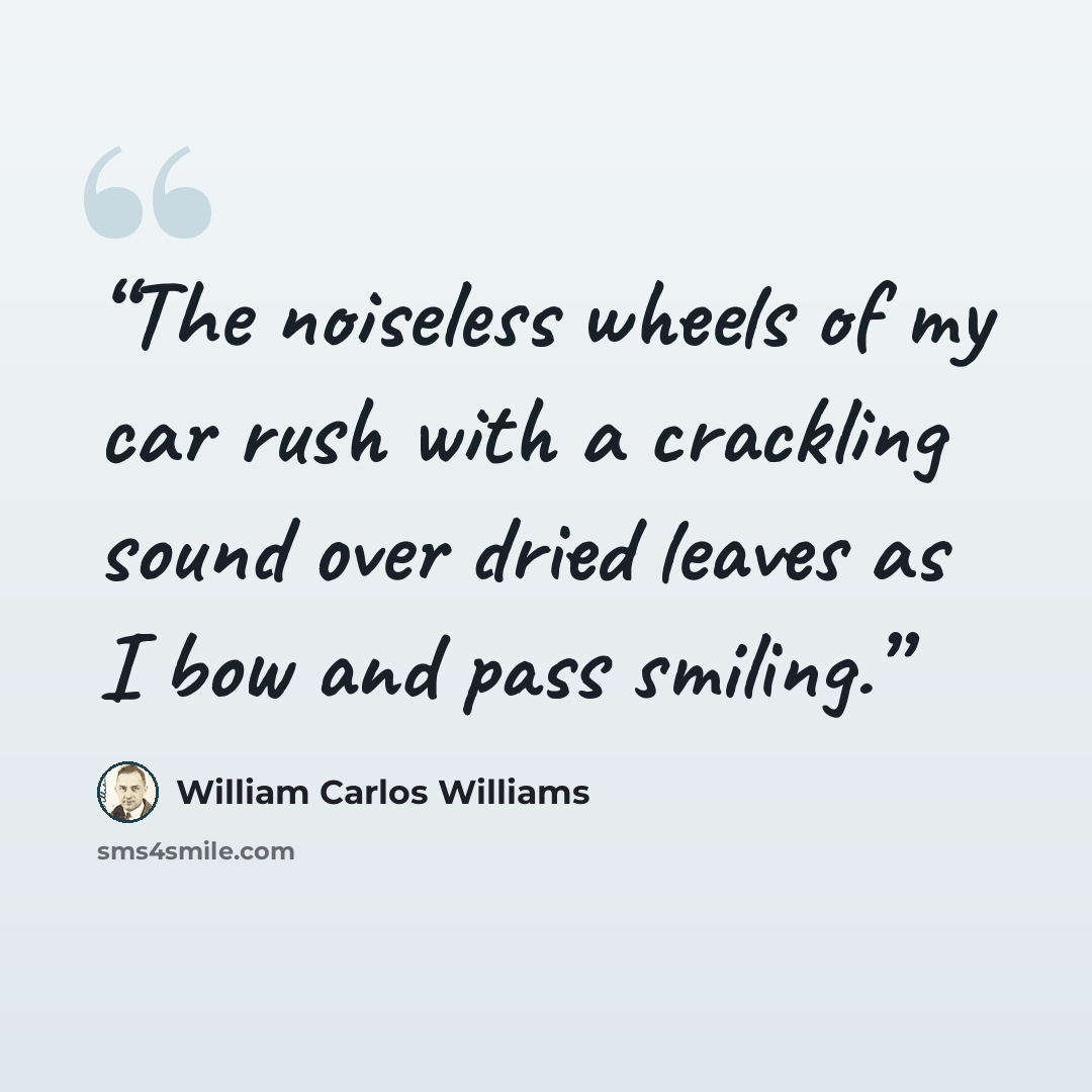 “The noiseless wheels of my car rush with a crackling sound over dried leaves as I bow and pass smiling.” quote by William Carlos Williams