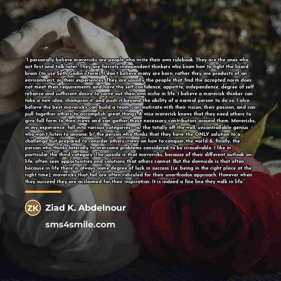 “I personally believe mavericks are people who write their own rulebook. They are the ones who act first and talk later. They are fiercely independent thinkers who know how to fight the lizard brain (to use Seth Godin’s term). I don’t believe many are born, rather they are products of an…” quote by Ziad K. Abdelnour