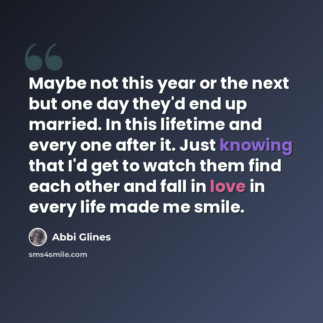 “Maybe not this year or the next but one day they'd end up married. In this lifetime and every one after it. Just knowing that I'd get to watch them find each other and fall in love in every life made me smile.” quote by Abbi Glines