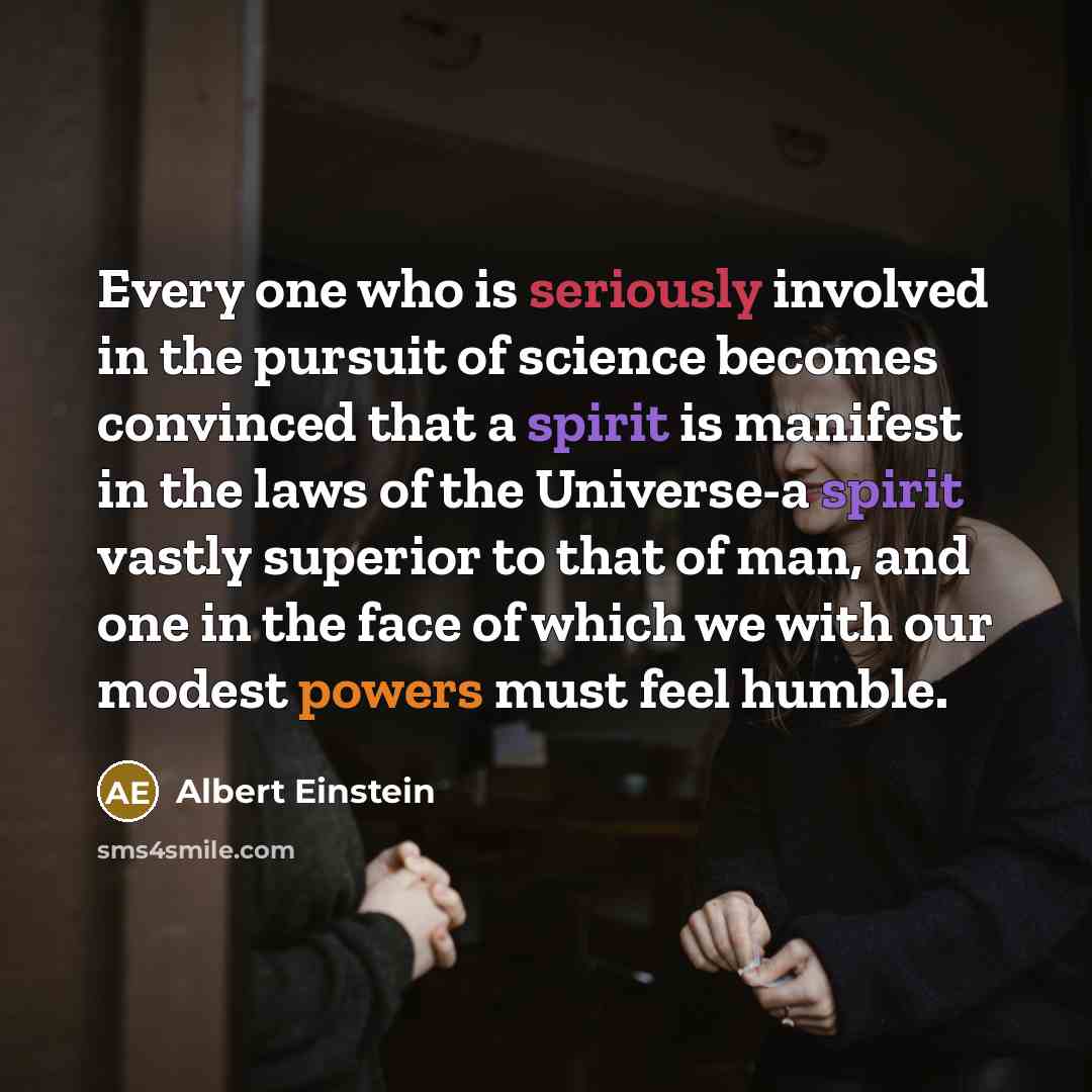 “Every one who is seriously involved in the pursuit of science becomes convinced that a spirit is manifest in the laws of the Universe-a spirit vastly superior to that of man, and one in the face of which we with our modest powers must feel humble.” quote by Albert Einstein