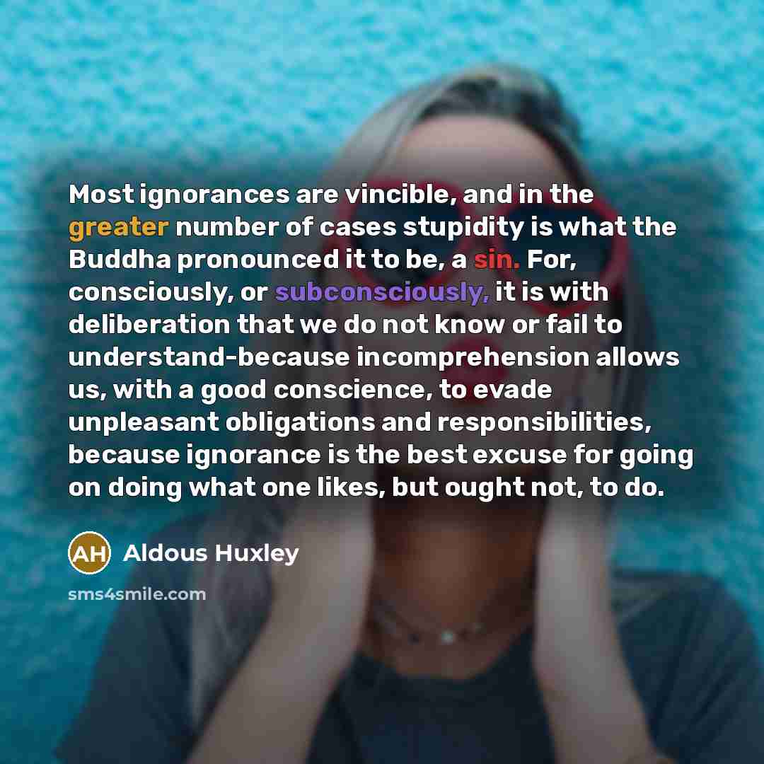 “Most ignorances are vincible, and in the greater number of cases stupidity is what the Buddha pronounced it to be, a sin. For, consciously, or subconsciously, it is with deliberation that we do not know or fail to understand-because incomprehension allows us, with a good conscience, to evade…” quote by Aldous Huxley