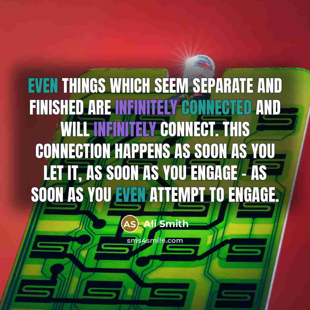 “Even things which seem separate and finished are infinitely connected and will infinitely connect. This connection happens as soon as you let it, as soon as you engage - as soon as you even attempt to engage.” quote by Ali Smith