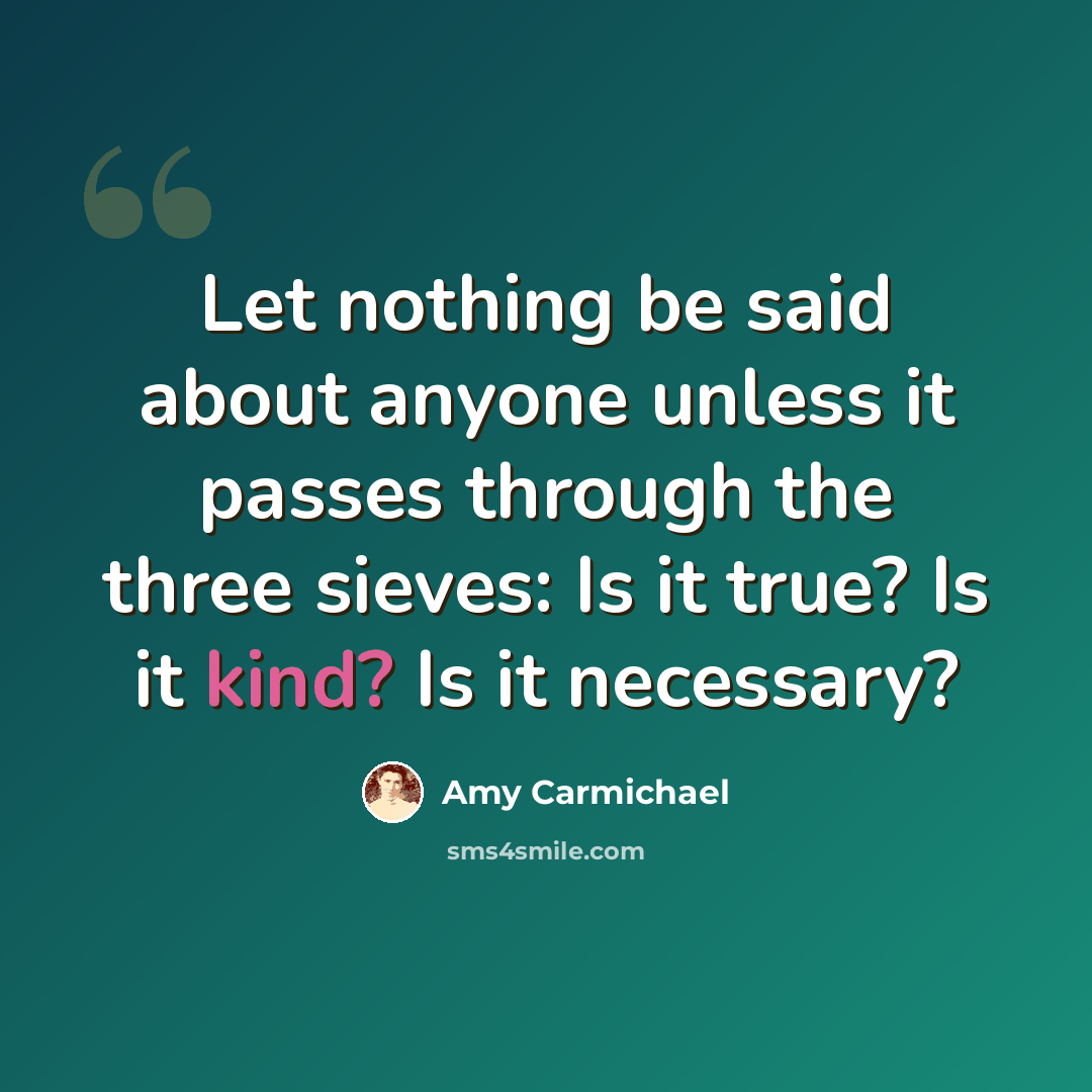 “Let nothing be said about anyone unless it passes through the three sieves: Is it true? Is it kind? Is it necessary?” quote by Amy Carmichael