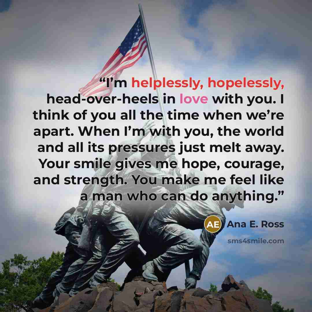 “I’m helplessly, hopelessly, head-over-heels in love with you. I think of you all the time when we’re apart. When I’m with you, the world and all its pressures just melt away. Your smile gives me hope, courage, and strength. You make me feel like a man who can do anything.” quote by Ana E. Ross