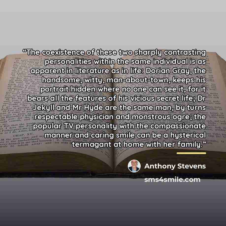 “The coexistence of these two sharply contrasting personalities within the same individual is as apparent in literature as in life: Dorian Gray, the handsome, witty, man-about-town, keeps his portrait hidden where no one can see it, for it bears all the features of his vicious secret life; Dr…” quote by Anthony Stevens