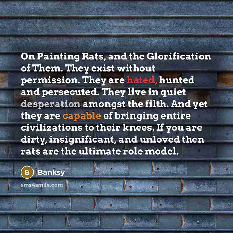 “On Painting Rats, and the Glorification of Them. They exist without permission. They are hated, hunted and persecuted. They live in quiet desperation amongst the filth. And yet they are capable of bringing entire civilizations to their knees. If you are dirty, insignificant, and unloved then rats…” quote by Banksy