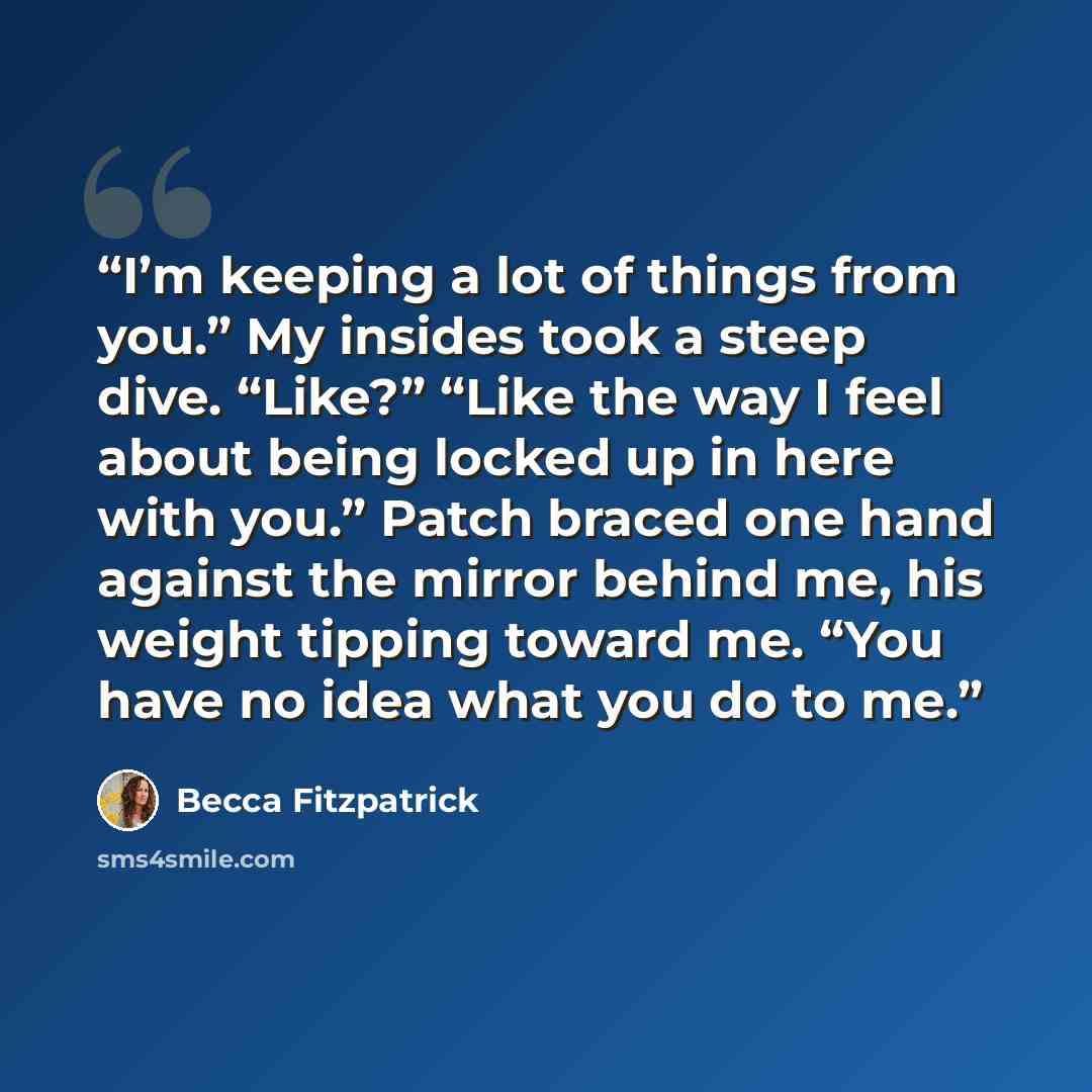 “I’m keeping a lot of things from you.” My insides took a steep dive. “Like?” “Like the way I feel about being locked up in here with you.” Patch braced one hand against the mirror behind me, his weight tipping toward me. “You have no idea what you do to me.” quote by Becca Fitzpatrick