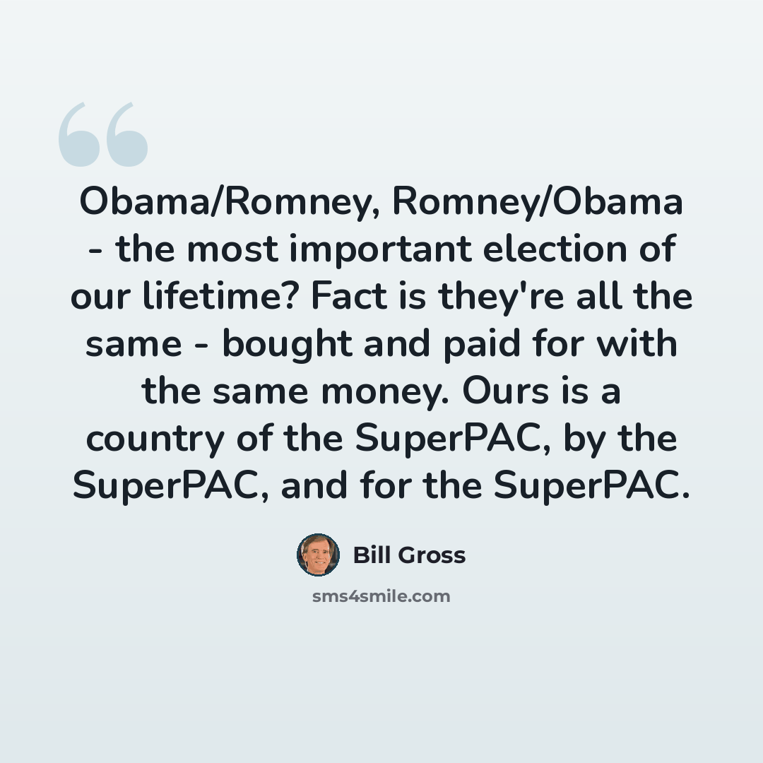 “Obama/Romney, Romney/Obama - the most important election of our lifetime? Fact is they're all the same - bought and paid for with the same money. Ours is a country of the SuperPAC, by the SuperPAC, and for the SuperPAC.” quote by Bill Gross