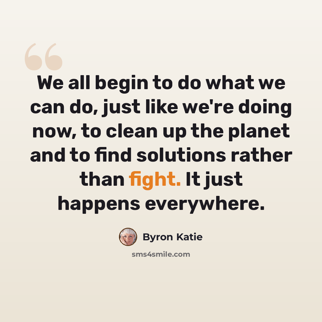 “We all begin to do what we can do, just like we're doing now, to clean up the planet and to find solutions rather than fight. It just happens everywhere.” quote by Byron Katie