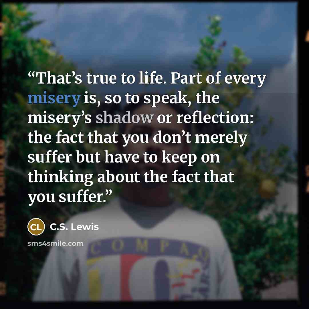 “That’s true to life. Part of every misery is, so to speak, the misery’s shadow or reflection: the fact that you don’t merely suffer but have to keep on thinking about the fact that you suffer.” quote by C.S. Lewis