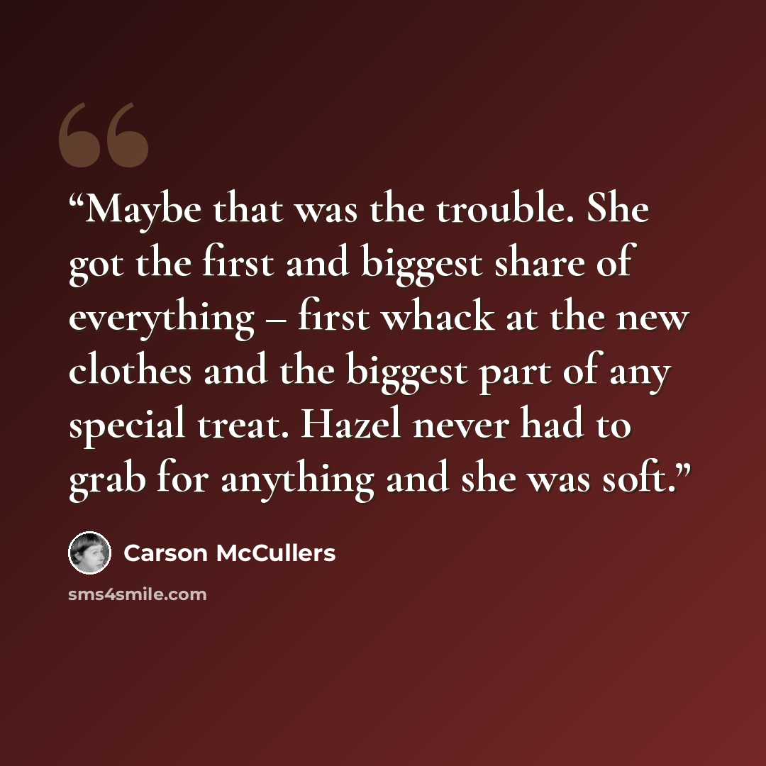“Maybe that was the trouble. She got the first and biggest share of everything – first whack at the new clothes and the biggest part of any special treat. Hazel never had to grab for anything and she was soft.” quote by Carson McCullers