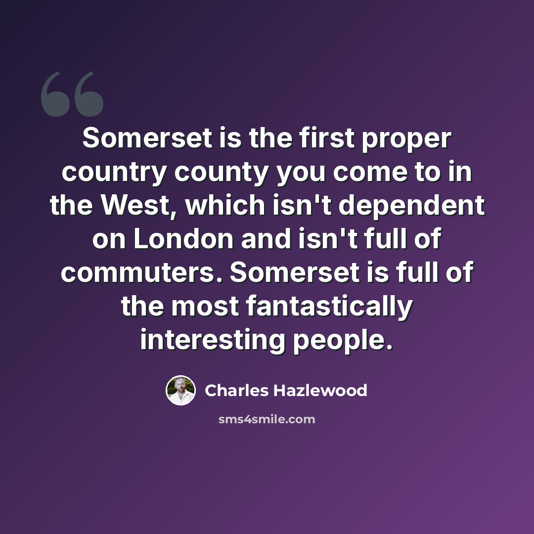 “Somerset is the first proper country county you come to in the West, which isn't dependent on London and isn't full of commuters. Somerset is full of the most fantastically interesting people.” quote by Charles Hazlewood