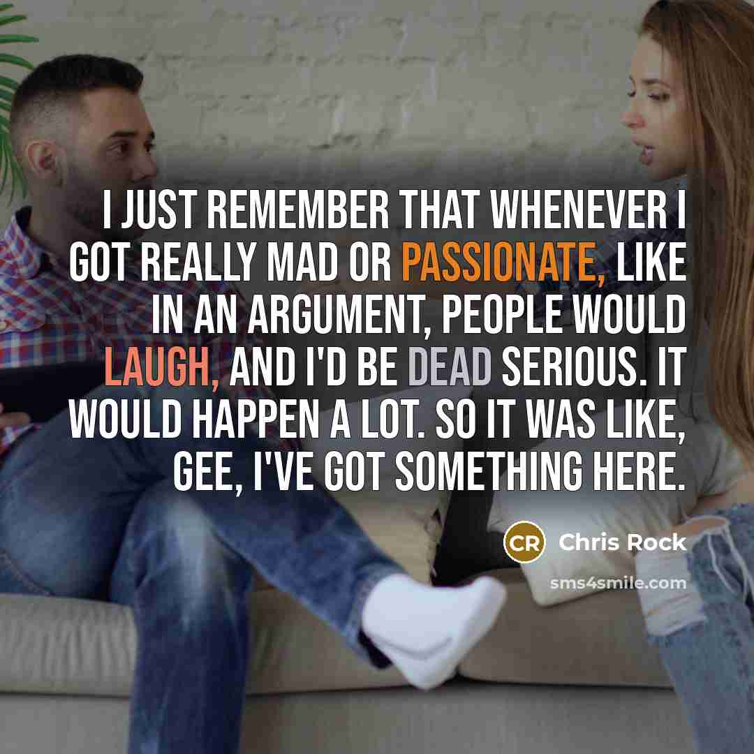 “I just remember that whenever I got really mad or passionate, like in an argument, people would laugh, and I'd be dead serious. It would happen a lot. So it was like, Gee, I've got something here.” quote by Chris Rock