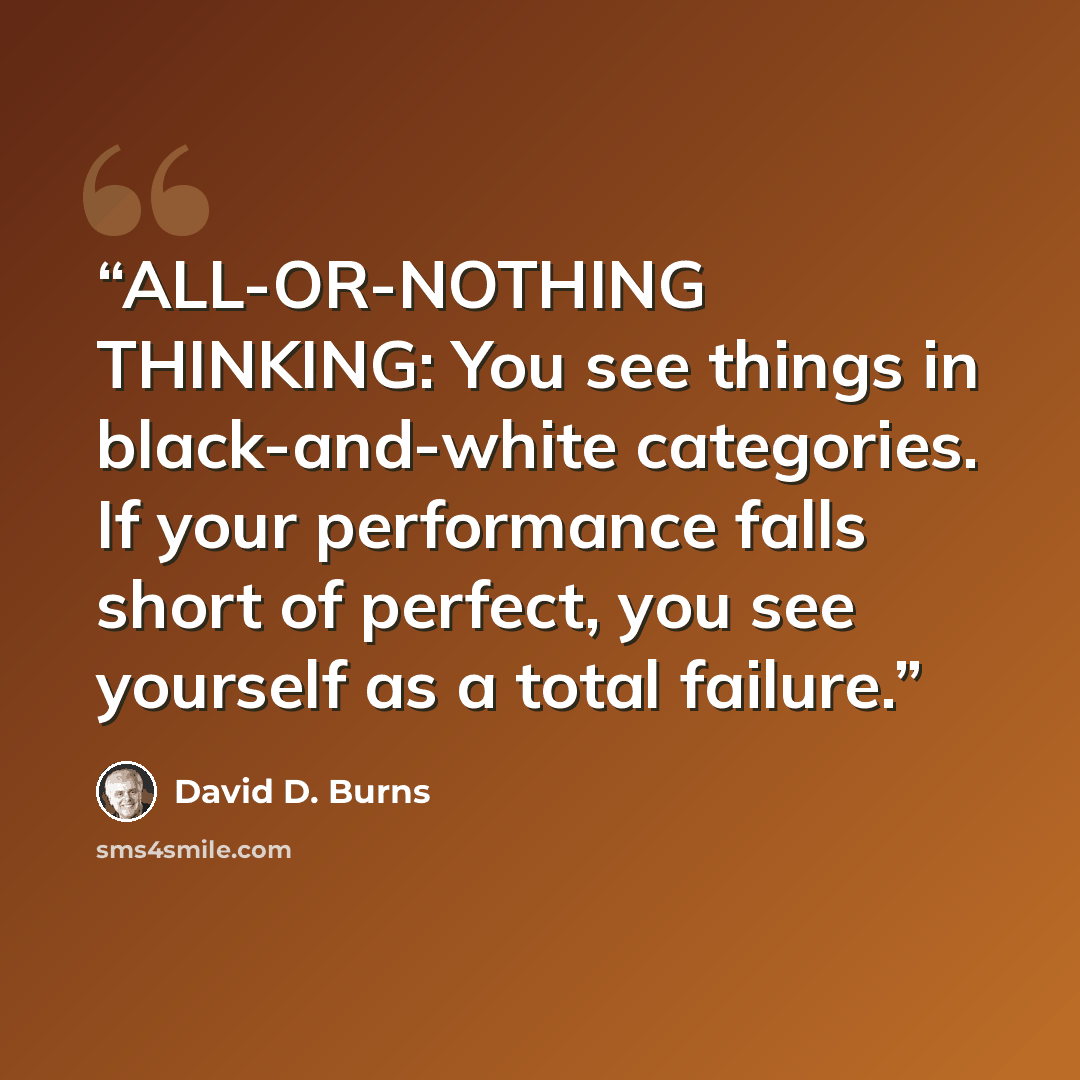 “ALL-OR-NOTHING THINKING: You see things in black-and-white categories. If your performance falls short of perfect, you see yourself as a total failure.” quote by David D. Burns