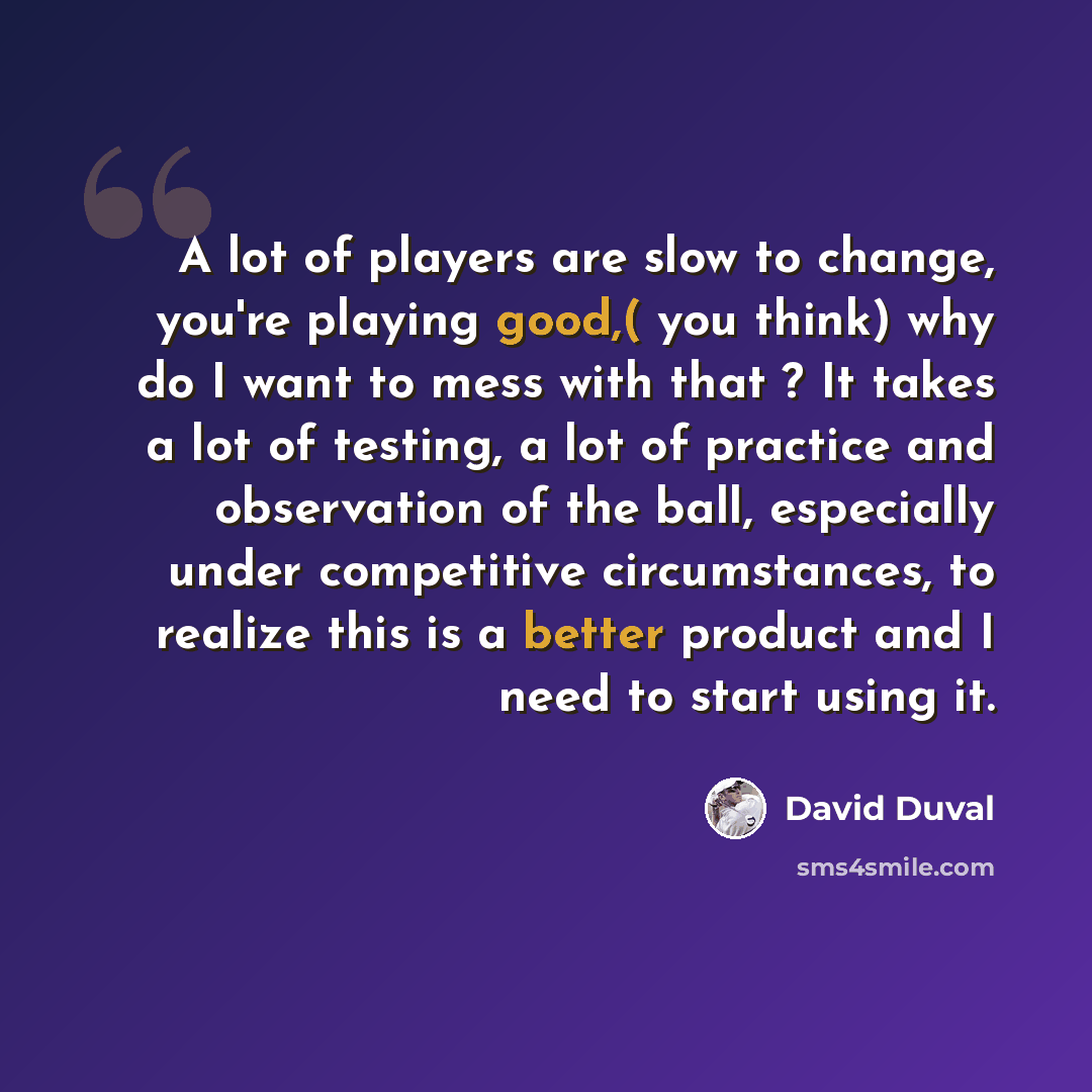 “A lot of players are slow to change, you're playing good,( you think) why do I want to mess with that ? It takes a lot of testing, a lot of practice and observation of the ball, especially under competitive circumstances, to realize this is a better product and I need to start using it.” quote by David Duval