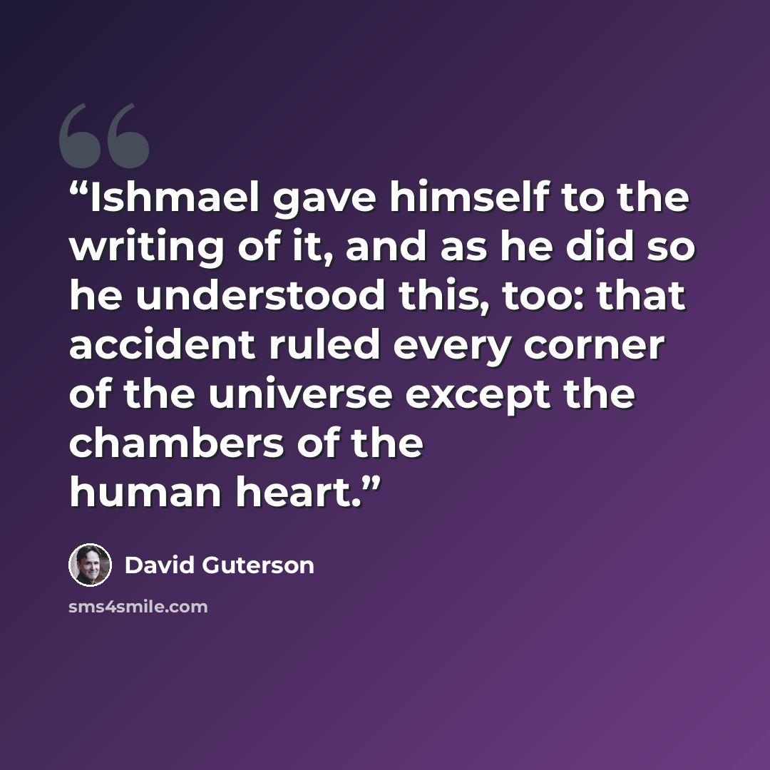 “Ishmael gave himself to the writing of it, and as he did so he understood this, too: that accident ruled every corner of the universe except the chambers of the human heart.” quote by David Guterson