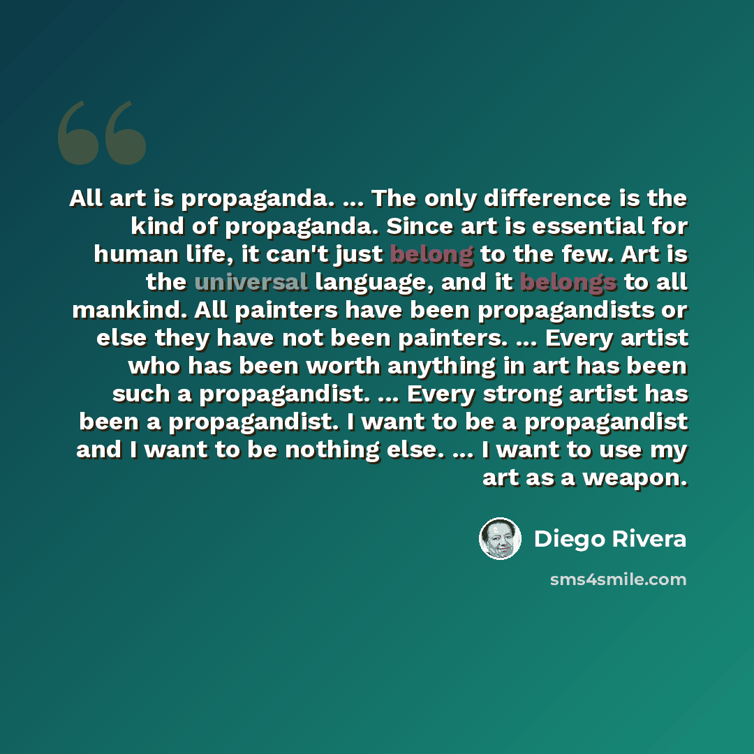 “All art is propaganda. ... The only difference is the kind of propaganda. Since art is essential for human life, it can't just belong to the few. Art is the universal language, and it belongs to all mankind. All painters have been propagandists or else they have not been painters. ... Every artist…” quote by Diego Rivera
