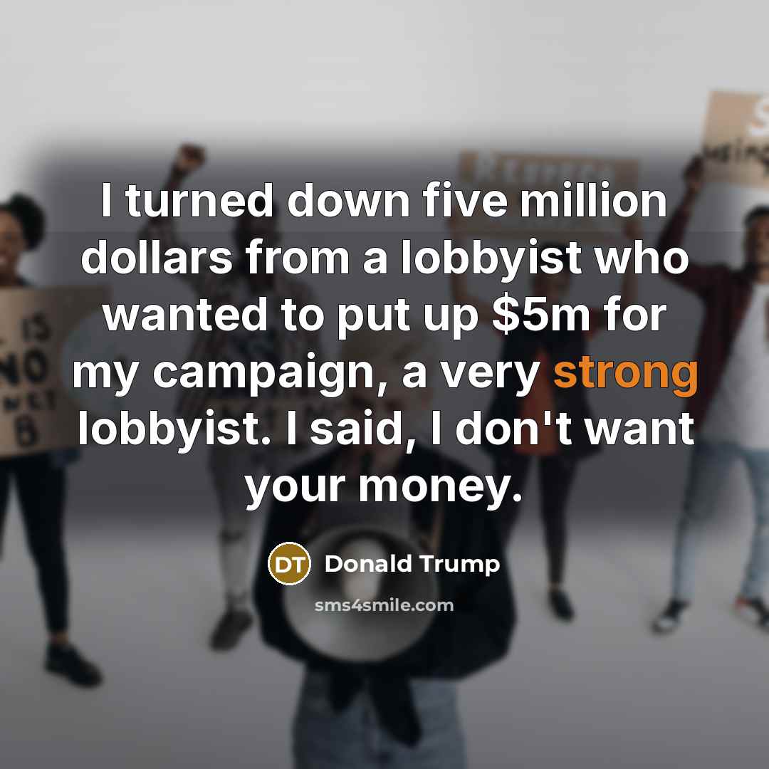 “I turned down five million dollars from a lobbyist who wanted to put up $5m for my campaign, a very strong lobbyist. I said, I don't want your money.” quote by Donald Trump