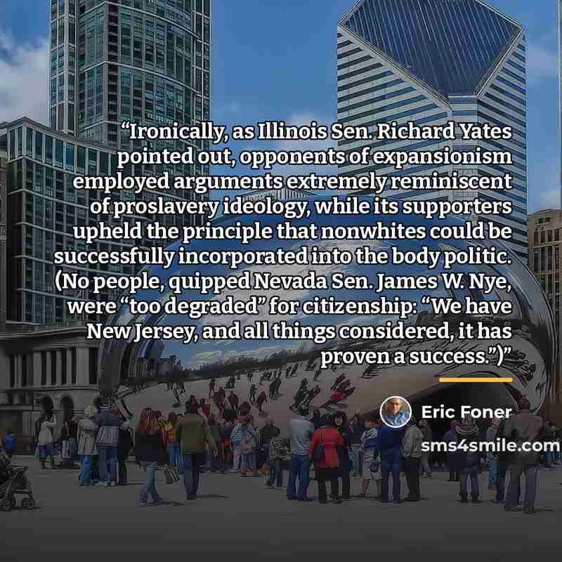 “Ironically, as Illinois Sen. Richard Yates pointed out, opponents of expansionism employed arguments extremely reminiscent of proslavery ideology, while its supporters upheld the principle that nonwhites could be successfully incorporated into the body politic. (No people, quipped Nevada Sen…” quote by Eric Foner
