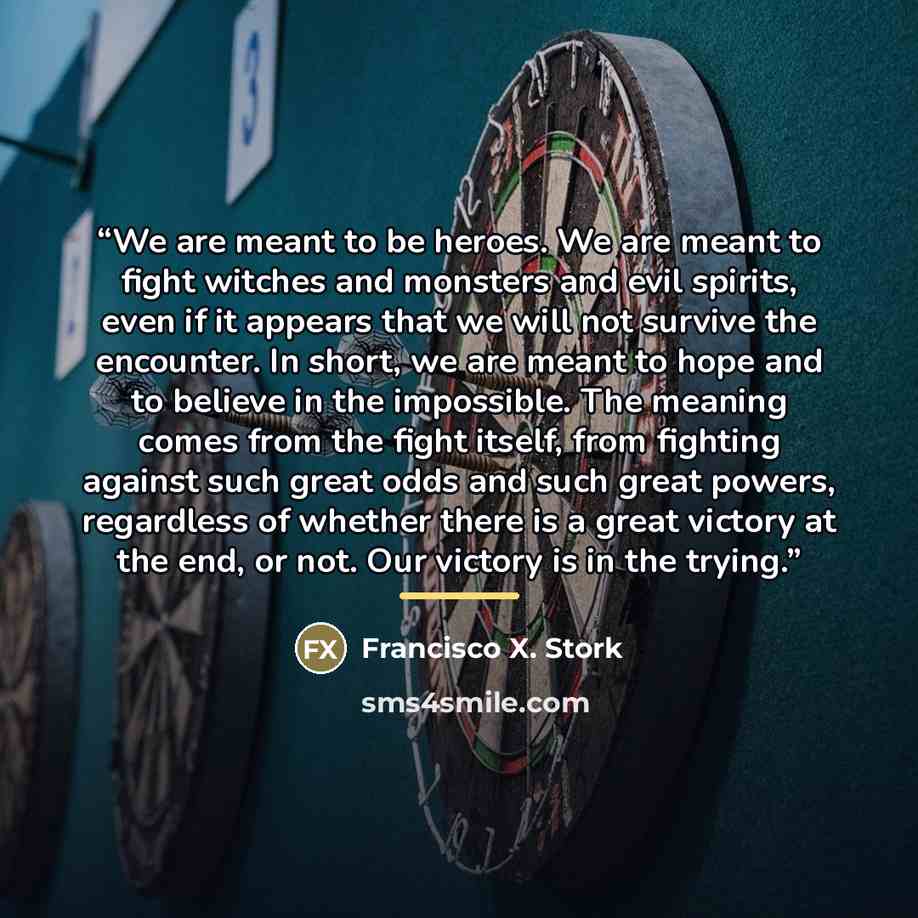 “We are meant to be heroes. We are meant to fight witches and monsters and evil spirits, even if it appears that we will not survive the encounter. In short, we are meant to hope and to believe in the impossible. The meaning comes from the fight itself, from fighting against such great odds and…” quote by Francisco X. Stork