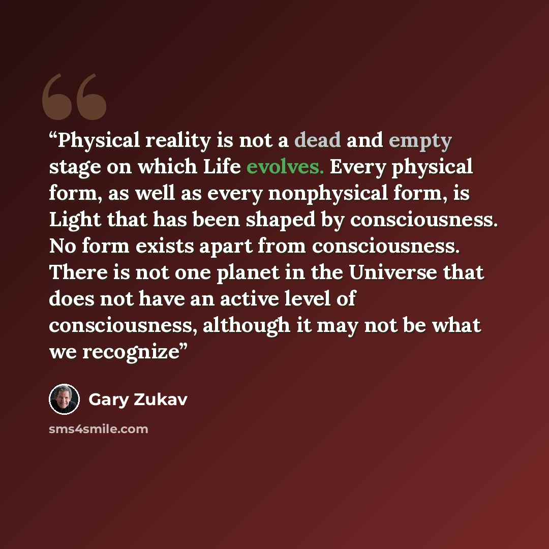 “Physical reality is not a dead and empty stage on which Life evolves. Every physical form, as well as every nonphysical form, is Light that has been shaped by consciousness. No form exists apart from consciousness. There is not one planet in the Universe that does not have an active level of…” quote by Gary Zukav