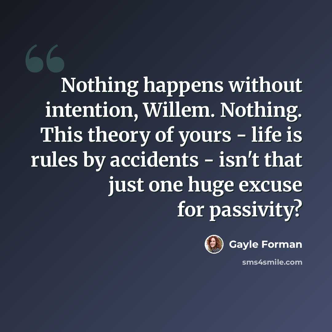 “Nothing happens without intention, Willem. Nothing. This theory of yours - life is rules by accidents - isn't that just one huge excuse for passivity?” quote by Gayle Forman