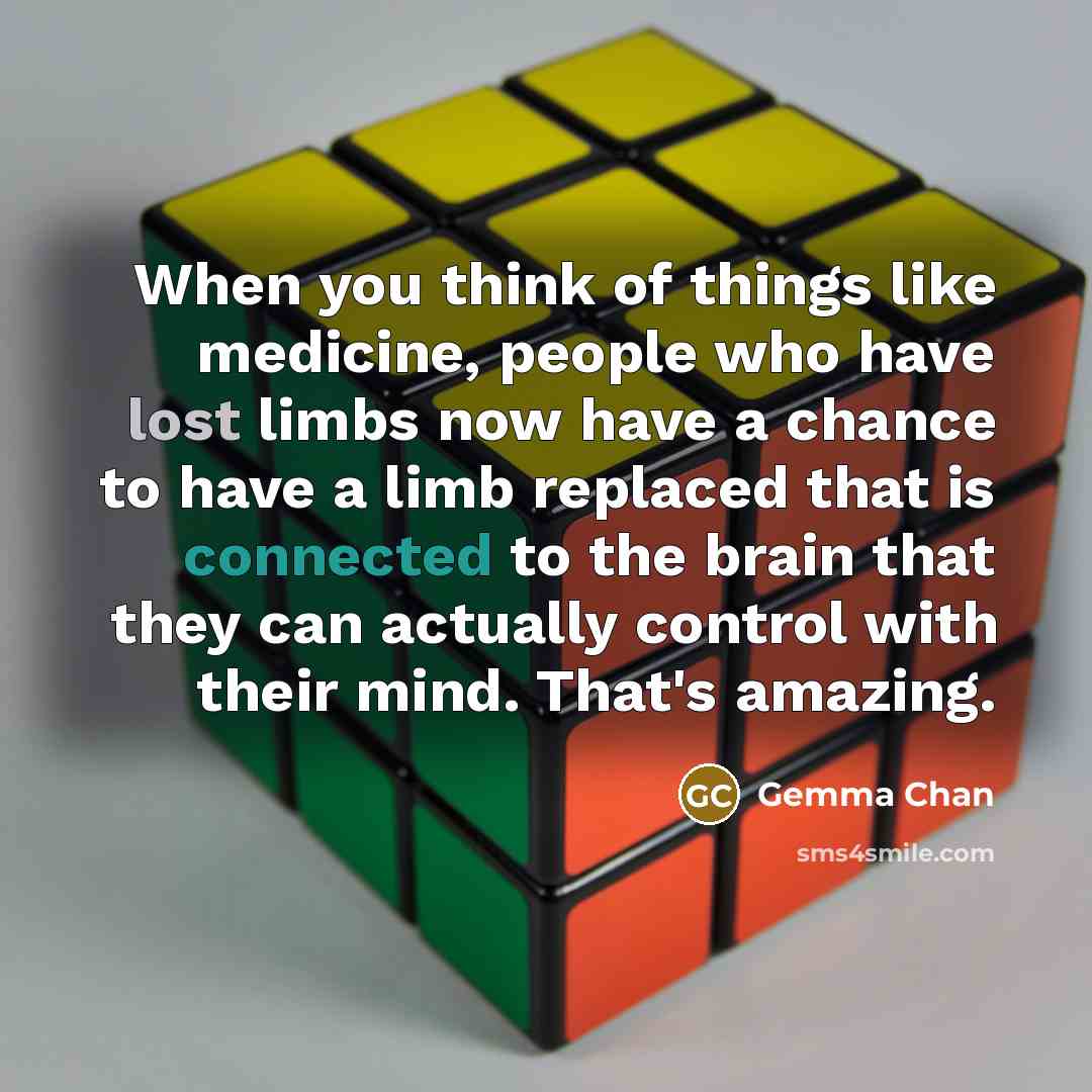 “When you think of things like medicine, people who have lost limbs now have a chance to have a limb replaced that is connected to the brain that they can actually control with their mind. That's amazing.” quote by Gemma Chan