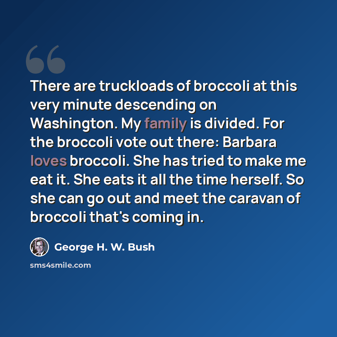 “There are truckloads of broccoli at this very minute descending on Washington. My family is divided. For the broccoli vote out there: Barbara loves broccoli. She has tried to make me eat it. She eats it all the time herself. So she can go out and meet the caravan of broccoli that's coming in.” quote by George H. W. Bush