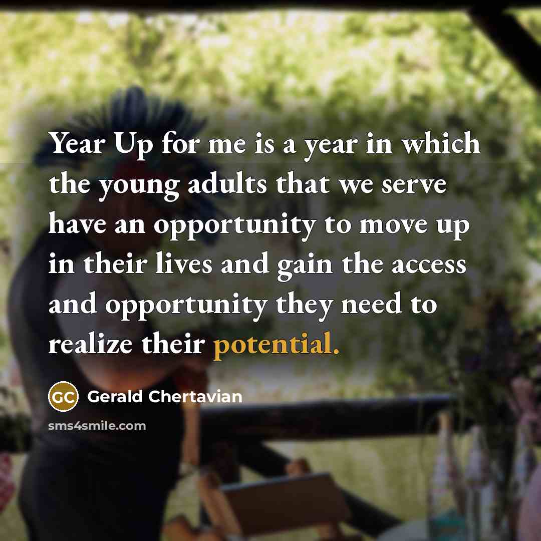 “Year Up for me is a year in which the young adults that we serve have an opportunity to move up in their lives and gain the access and opportunity they need to realize their potential.” quote by Gerald Chertavian