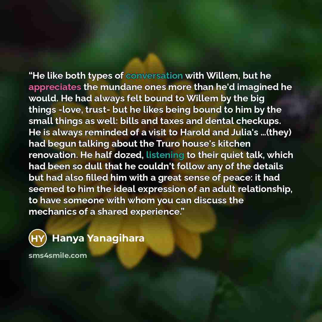 “He like both types of conversation with Willem, but he appreciates the mundane ones more than he'd imagined he would. He had always felt bound to Willem by the big things -love, trust- but he likes being bound to him by the small things as well: bills and taxes and dental checkups. He is always…” quote by Hanya Yanagihara