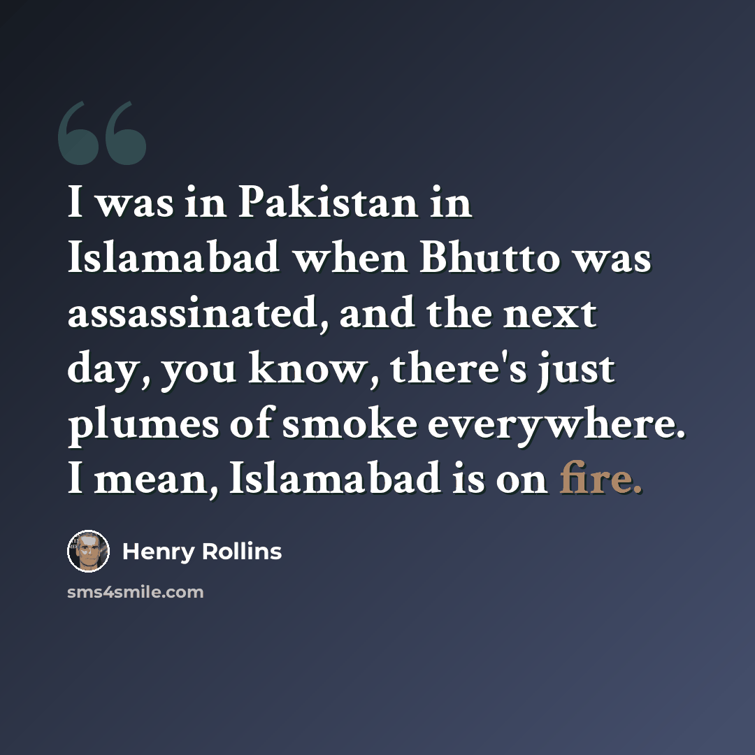 “I was in Pakistan in Islamabad when Bhutto was assassinated, and the next day, you know, there's just plumes of smoke everywhere. I mean, Islamabad is on fire.” quote by Henry Rollins
