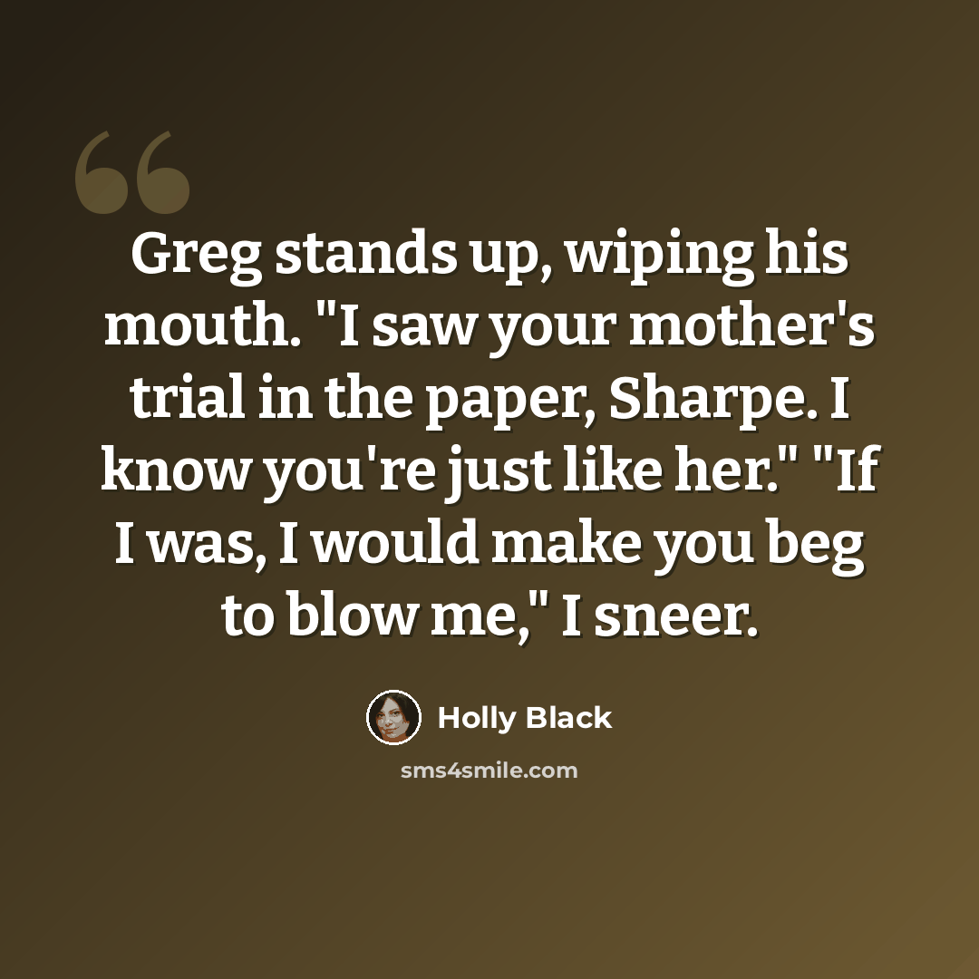 “Greg stands up, wiping his mouth. "I saw your mother's trial in the paper, Sharpe. I know you're just like her." "If I was, I would make you beg to blow me," I sneer.” quote by Holly Black
