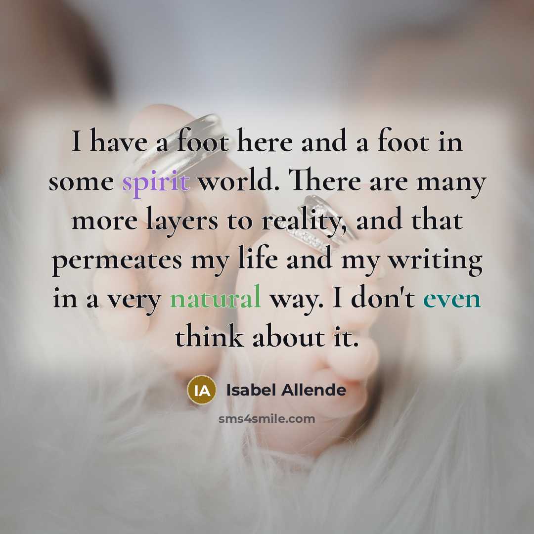 “I have a foot here and a foot in some spirit world. There are many more layers to reality, and that permeates my life and my writing in a very natural way. I don't even think about it.” quote by Isabel Allende