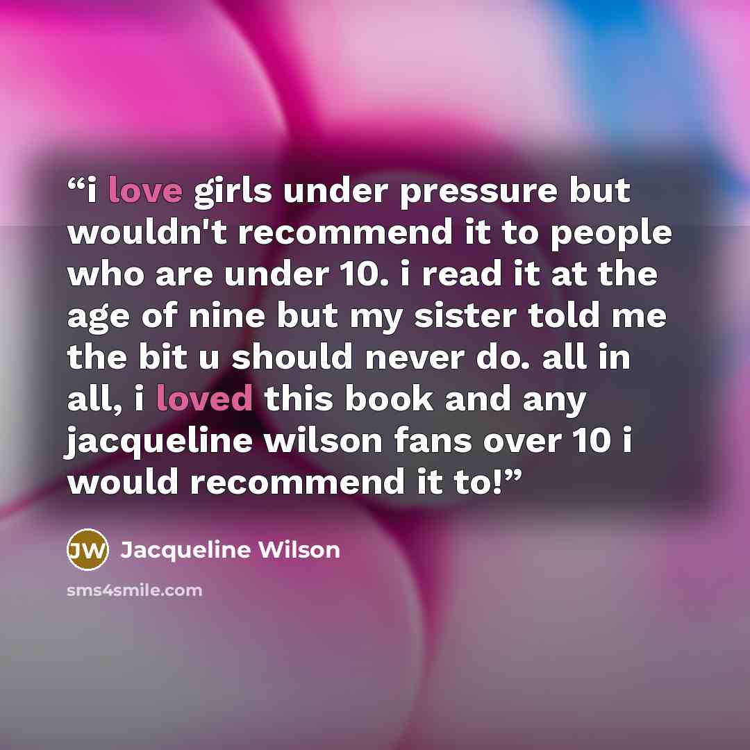 “i love girls under pressure but wouldn't recommend it to people who are under 10. i read it at the age of nine but my sister told me the bit u should never do. all in all, i loved this book and any jacqueline wilson fans over 10 i would recommend it to!” quote by Jacqueline Wilson