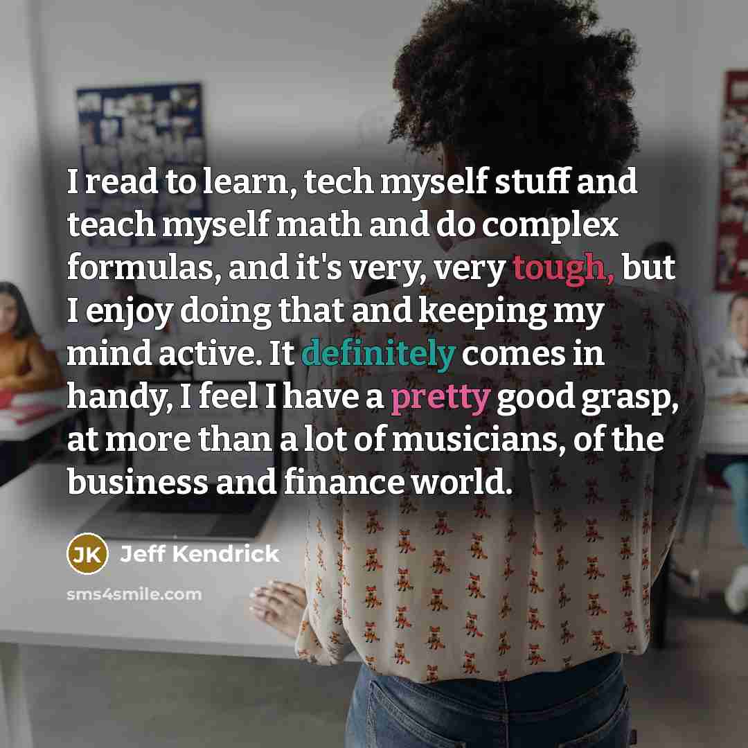 “I read to learn, tech myself stuff and teach myself math and do complex formulas, and it's very, very tough, but I enjoy doing that and keeping my mind active. It definitely comes in handy, I feel I have a pretty good grasp, at more than a lot of musicians, of the business and finance world.” quote by Jeff Kendrick
