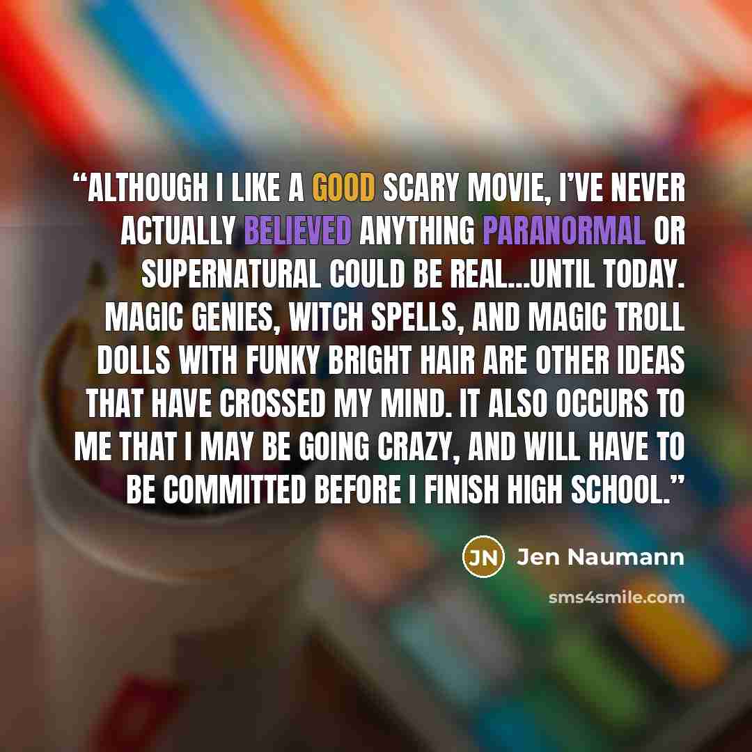 “Although I like a good scary movie, I’ve never actually believed anything paranormal or supernatural could be real...until today. Magic genies, witch spells, and magic troll dolls with funky bright hair are other ideas that have crossed my mind. It also occurs to me that I may be going crazy, and…” quote by Jen Naumann