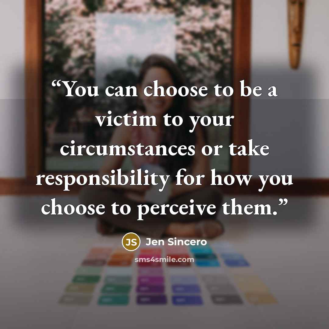 “You can choose to be a victim to your circumstances or take responsibility for how you choose to perceive them.” quote by Jen Sincero