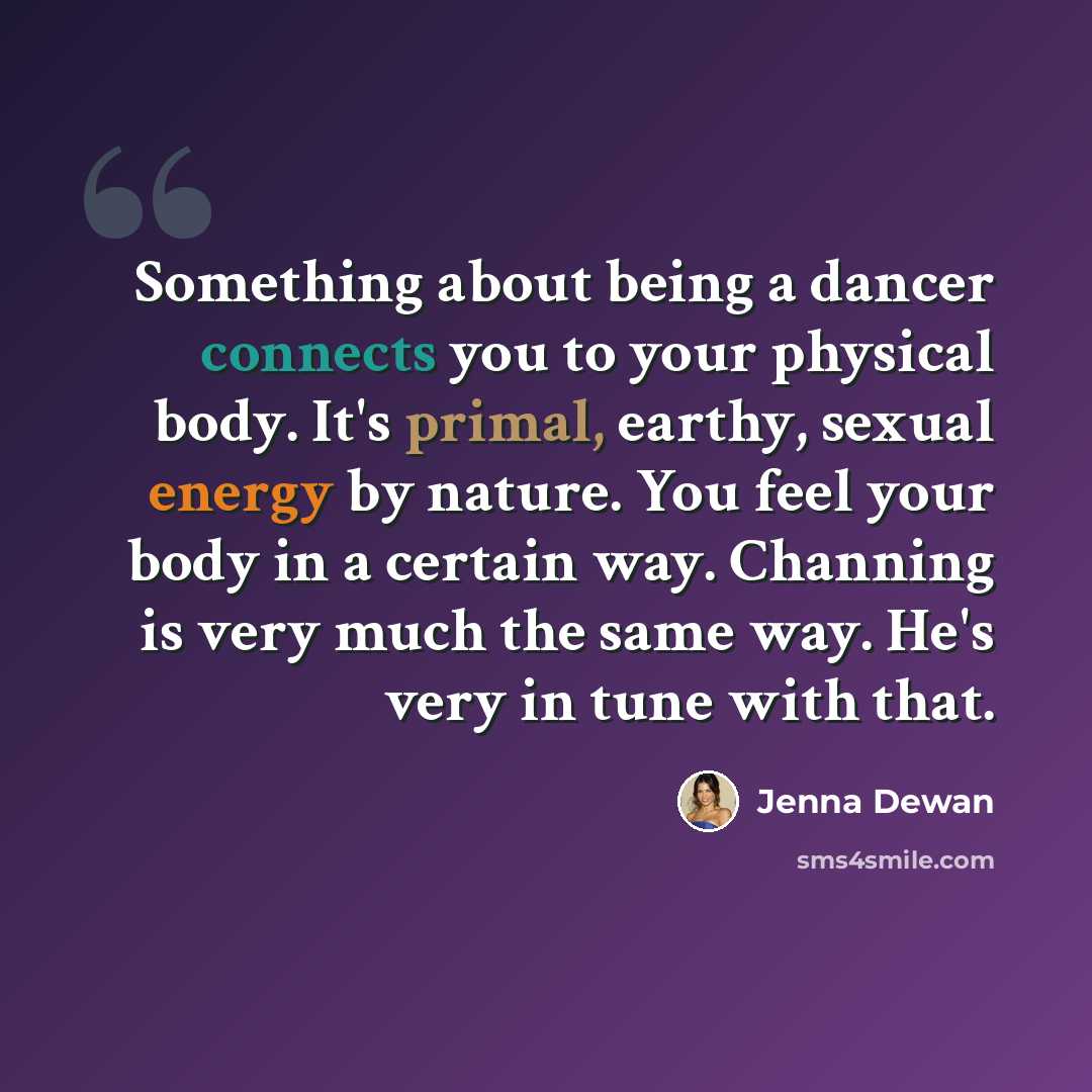 “Something about being a dancer connects you to your physical body. It's primal, earthy, sexual energy by nature. You feel your body in a certain way. Channing is very much the same way. He's very in tune with that.” quote by Jenna Dewan