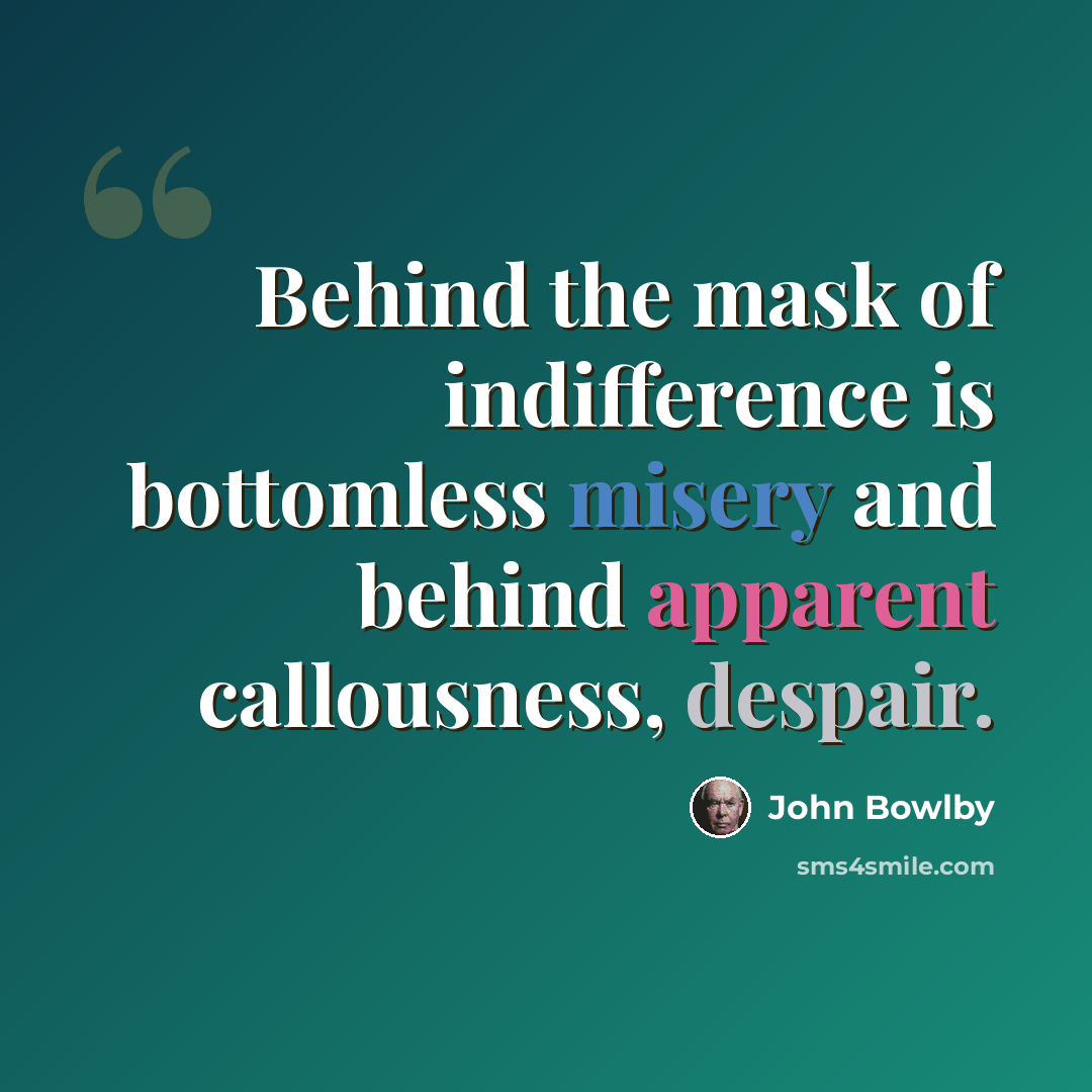 “Behind the mask of indifference is bottomless misery and behind apparent callousness, despair.” quote by John Bowlby