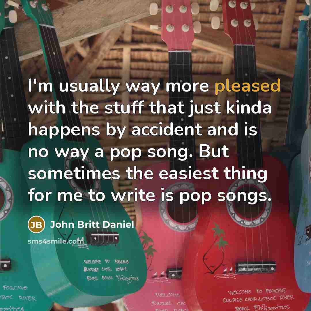 “I'm usually way more pleased with the stuff that just kinda happens by accident and is no way a pop song. But sometimes the easiest thing for me to write is pop songs.” quote by John Britt Daniel