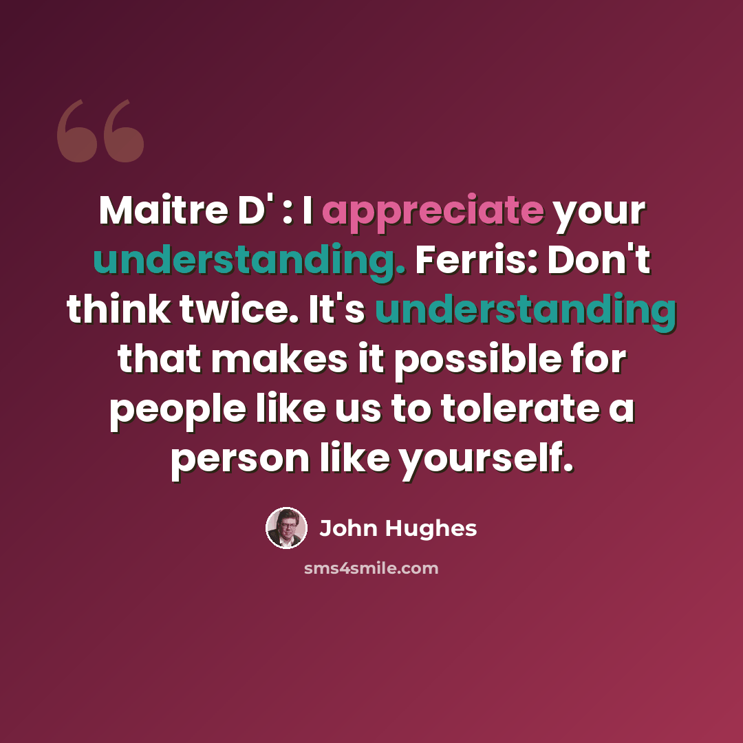 “Maitre D' : I appreciate your understanding. Ferris: Don't think twice. It's understanding that makes it possible for people like us to tolerate a person like yourself.” quote by John Hughes