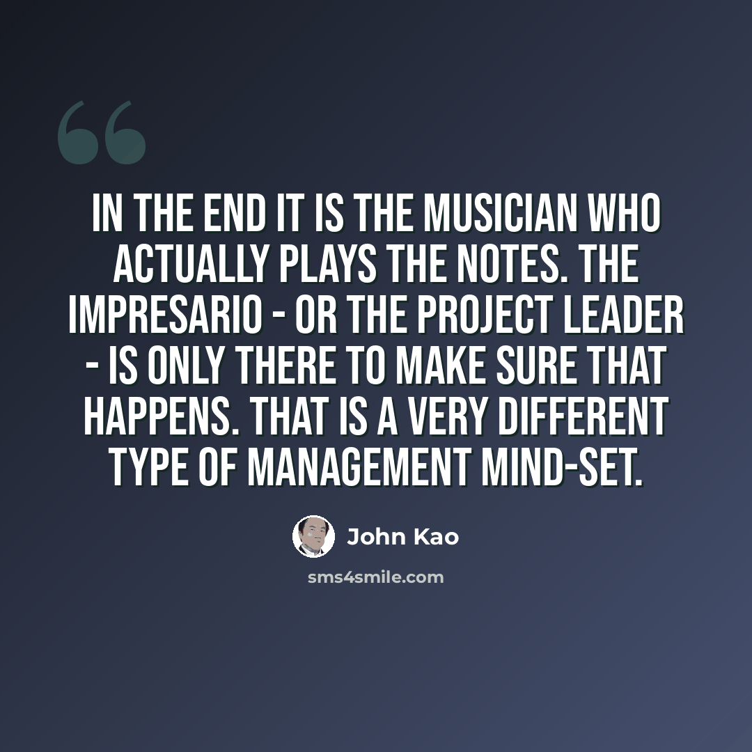 “In the end it is the musician who actually plays the notes. The impresario - or the project leader - is only there to make sure that happens. That is a very different type of management mind-set.” quote by John Kao